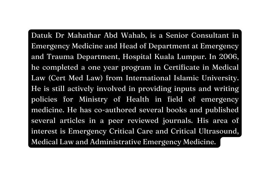 Datuk Dr Mahathar Abd Wahab is a Senior Consultant in Emergency Medicine and Head of Department at Emergency and Trauma Department Hospital Kuala Lumpur In 2006 he completed a one year program in Certificate in Medical Law Cert Med Law from International Islamic University He is still actively involved in providing inputs and writing policies for Ministry of Health in field of emergency medicine He has co authored several books and published several articles in a peer reviewed journals His area of interest is Emergency Critical Care and Critical Ultrasound Medical Law and Administrative Emergency Medicine