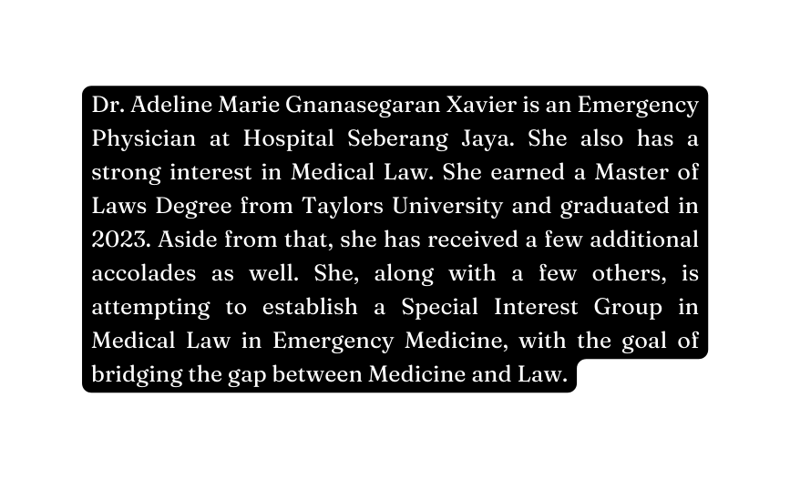 Dr Adeline Marie Gnanasegaran Xavier is an Emergency Physician at Hospital Seberang Jaya She also has a strong interest in Medical Law She earned a Master of Laws Degree from Taylors University and graduated in 2023 Aside from that she has received a few additional accolades as well She along with a few others is attempting to establish a Special Interest Group in Medical Law in Emergency Medicine with the goal of bridging the gap between Medicine and Law