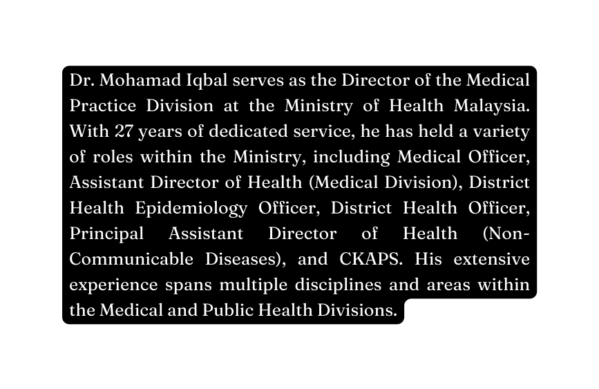 Dr Mohamad Iqbal serves as the Director of the Medical Practice Division at the Ministry of Health Malaysia With 27 years of dedicated service he has held a variety of roles within the Ministry including Medical Officer Assistant Director of Health Medical Division District Health Epidemiology Officer District Health Officer Principal Assistant Director of Health Non Communicable Diseases and CKAPS His extensive experience spans multiple disciplines and areas within the Medical and Public Health Divisions