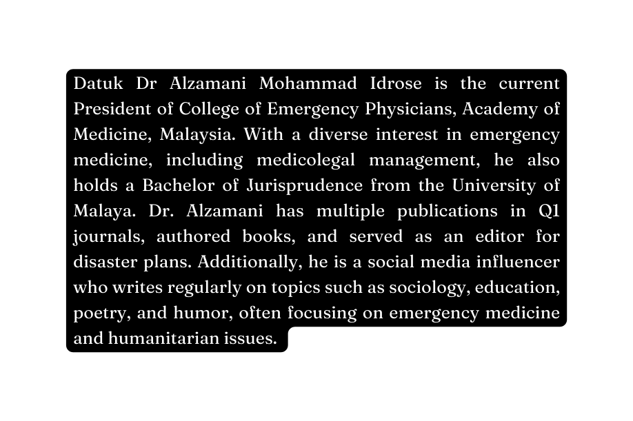 Datuk Dr Alzamani Mohammad Idrose is the current President of College of Emergency Physicians Academy of Medicine Malaysia With a diverse interest in emergency medicine including medicolegal management he also holds a Bachelor of Jurisprudence from the University of Malaya Dr Alzamani has multiple publications in Q1 journals authored books and served as an editor for disaster plans Additionally he is a social media influencer who writes regularly on topics such as sociology education poetry and humor often focusing on emergency medicine and humanitarian issues