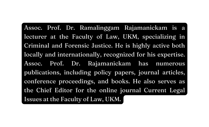 Assoc Prof Dr Ramalinggam Rajamanickam is a lecturer at the Faculty of Law UKM specializing in Criminal and Forensic Justice He is highly active both locally and internationally recognized for his expertise Assoc Prof Dr Rajamanickam has numerous publications including policy papers journal articles conference proceedings and books He also serves as the Chief Editor for the online journal Current Legal Issues at the Faculty of Law UKM