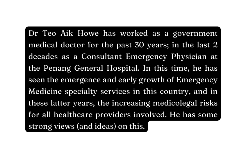 Dr Teo Aik Howe has worked as a government medical doctor for the past 30 years in the last 2 decades as a Consultant Emergency Physician at the Penang General Hospital In this time he has seen the emergence and early growth of Emergency Medicine specialty services in this country and in these latter years the increasing medicolegal risks for all healthcare providers involved He has some strong views and ideas on this