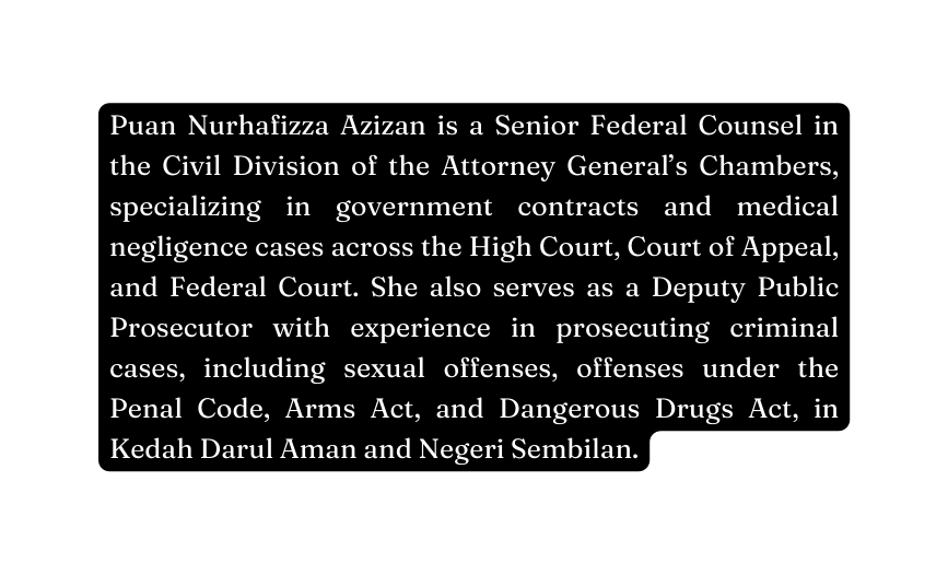 Puan Nurhafizza Azizan is a Senior Federal Counsel in the Civil Division of the Attorney General s Chambers specializing in government contracts and medical negligence cases across the High Court Court of Appeal and Federal Court She also serves as a Deputy Public Prosecutor with experience in prosecuting criminal cases including sexual offenses offenses under the Penal Code Arms Act and Dangerous Drugs Act in Kedah Darul Aman and Negeri Sembilan