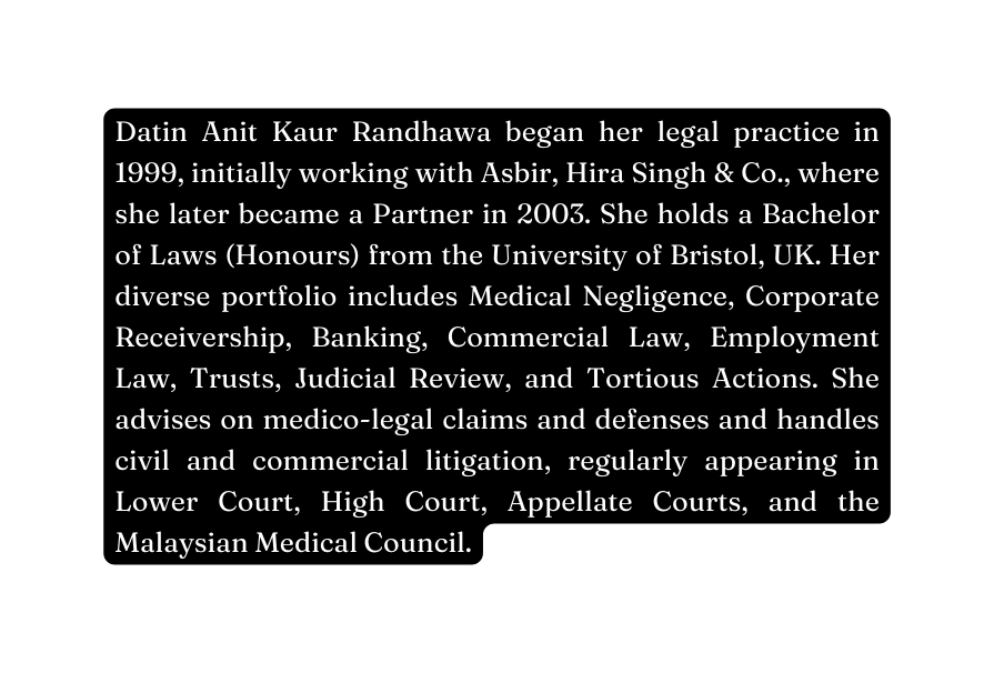 Datin Anit Kaur Randhawa began her legal practice in 1999 initially working with Asbir Hira Singh Co where she later became a Partner in 2003 She holds a Bachelor of Laws Honours from the University of Bristol UK Her diverse portfolio includes Medical Negligence Corporate Receivership Banking Commercial Law Employment Law Trusts Judicial Review and Tortious Actions She advises on medico legal claims and defenses and handles civil and commercial litigation regularly appearing in Lower Court High Court Appellate Courts and the Malaysian Medical Council