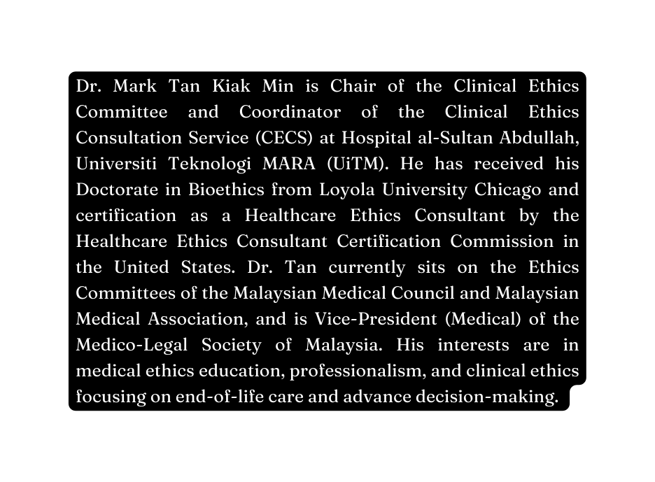 Dr Mark Tan Kiak Min is Chair of the Clinical Ethics Committee and Coordinator of the Clinical Ethics Consultation Service CECS at Hospital al Sultan Abdullah Universiti Teknologi MARA UiTM He has received his Doctorate in Bioethics from Loyola University Chicago and certification as a Healthcare Ethics Consultant by the Healthcare Ethics Consultant Certification Commission in the United States Dr Tan currently sits on the Ethics Committees of the Malaysian Medical Council and Malaysian Medical Association and is Vice President Medical of the Medico Legal Society of Malaysia His interests are in medical ethics education professionalism and clinical ethics focusing on end of life care and advance decision making