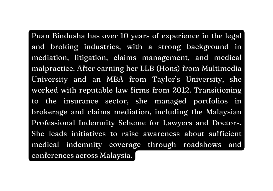 Puan Bindusha has over 10 years of experience in the legal and broking industries with a strong background in mediation litigation claims management and medical malpractice After earning her LLB Hons from Multimedia University and an MBA from Taylor s University she worked with reputable law firms from 2012 Transitioning to the insurance sector she managed portfolios in brokerage and claims mediation including the Malaysian Professional Indemnity Scheme for Lawyers and Doctors She leads initiatives to raise awareness about sufficient medical indemnity coverage through roadshows and conferences across Malaysia