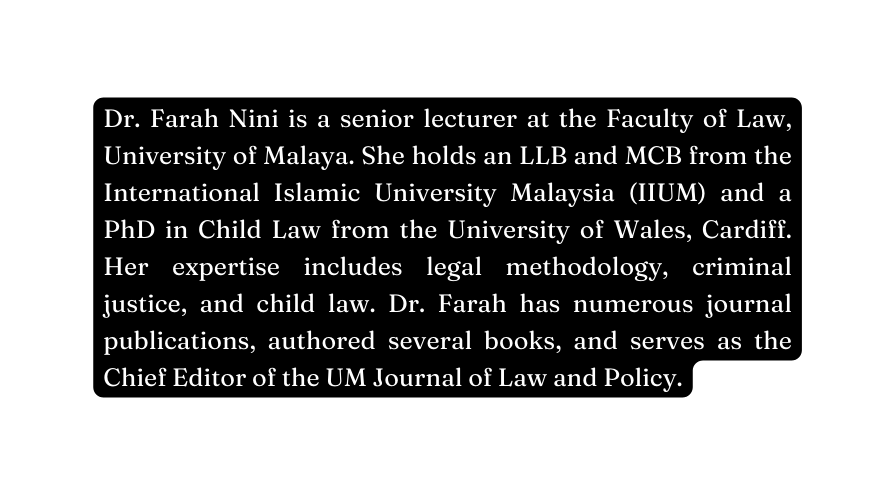 Dr Farah Nini is a senior lecturer at the Faculty of Law University of Malaya She holds an LLB and MCB from the International Islamic University Malaysia IIUM and a PhD in Child Law from the University of Wales Cardiff Her expertise includes legal methodology criminal justice and child law Dr Farah has numerous journal publications authored several books and serves as the Chief Editor of the UM Journal of Law and Policy