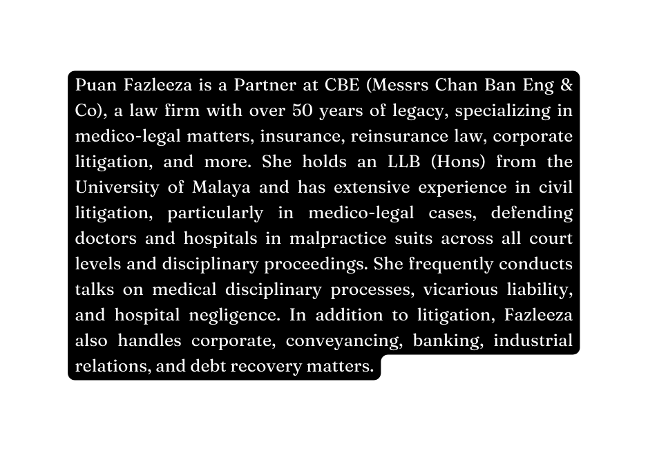 Puan Fazleeza is a Partner at CBE Messrs Chan Ban Eng Co a law firm with over 50 years of legacy specializing in medico legal matters insurance reinsurance law corporate litigation and more She holds an LLB Hons from the University of Malaya and has extensive experience in civil litigation particularly in medico legal cases defending doctors and hospitals in malpractice suits across all court levels and disciplinary proceedings She frequently conducts talks on medical disciplinary processes vicarious liability and hospital negligence In addition to litigation Fazleeza also handles corporate conveyancing banking industrial relations and debt recovery matters