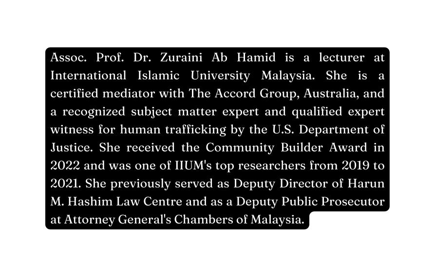 Assoc Prof Dr Zuraini Ab Hamid is a lecturer at International Islamic University Malaysia She is a certified mediator with The Accord Group Australia and a recognized subject matter expert and qualified expert witness for human trafficking by the U S Department of Justice She received the Community Builder Award in 2022 and was one of IIUM s top researchers from 2019 to 2021 She previously served as Deputy Director of Harun M Hashim Law Centre and as a Deputy Public Prosecutor at Attorney General s Chambers of Malaysia